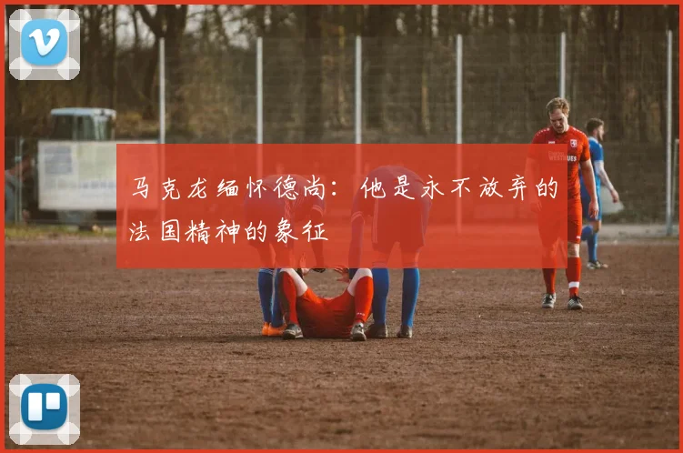 马克龙缅怀德尚：他是永不放弃的法国精神的象征