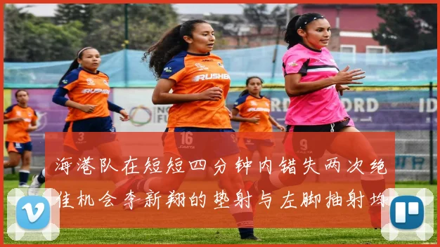 海港队在短短四分钟内错失两次绝佳机会李新翔的垫射与左脚抽射均未能转化为进球