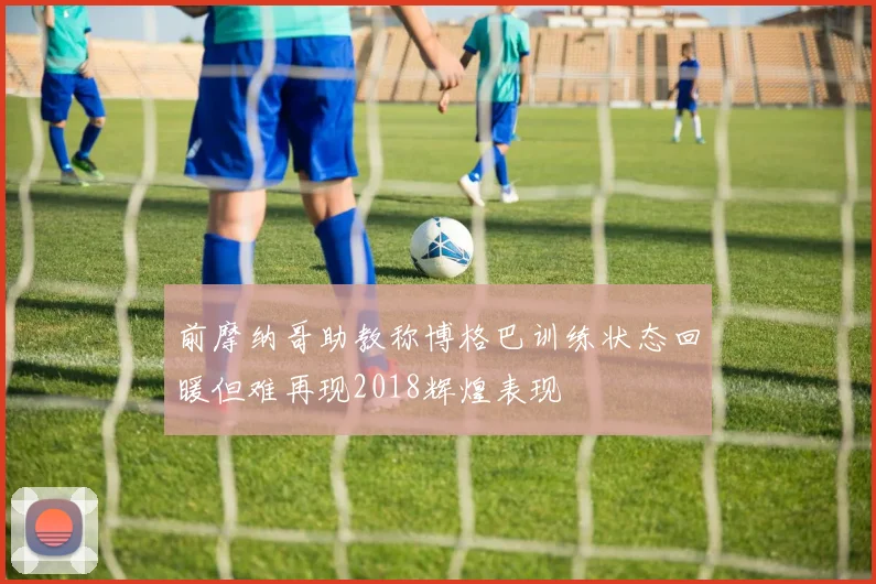 前摩纳哥助教称博格巴训练状态回暖但难再现2018辉煌表现