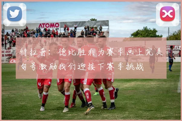 特拉普：德比胜利为赛季画上完美句号激励我们迎接下赛季挑战