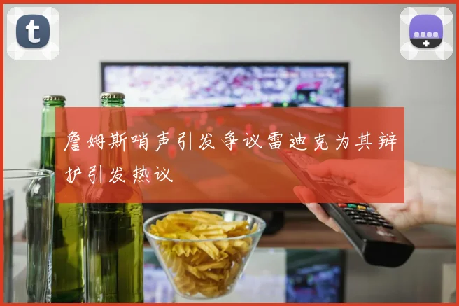 詹姆斯哨声引发争议雷迪克为其辩护引发热议