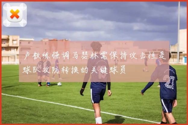 卢教练强调马瑟林需保持攻击性是球队攻防转换的关键球员
