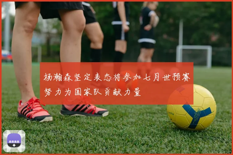 杨瀚森坚定表态将参加七月世预赛努力为国家队贡献力量