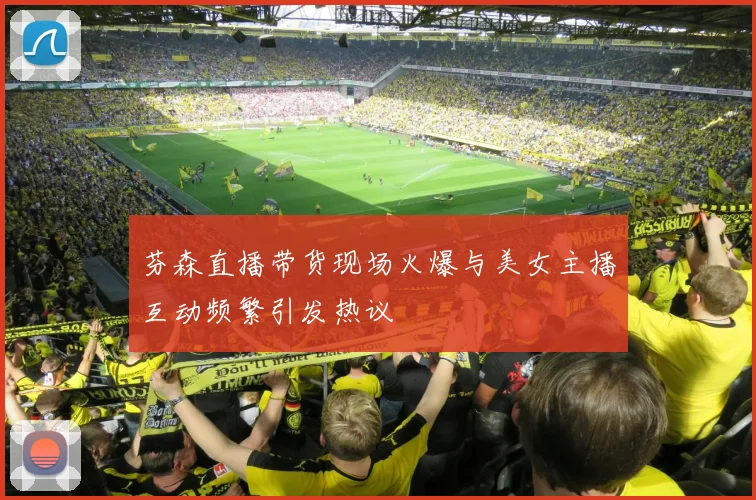 芬森直播带货现场火爆与美女主播互动频繁引发热议