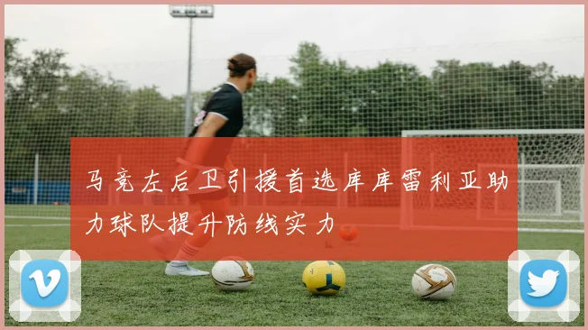 马竞左后卫引援首选库库雷利亚助力球队提升防线实力