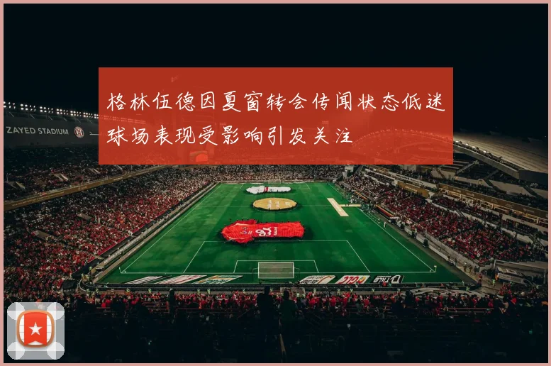 格林伍德因夏窗转会传闻状态低迷球场表现受影响引发关注