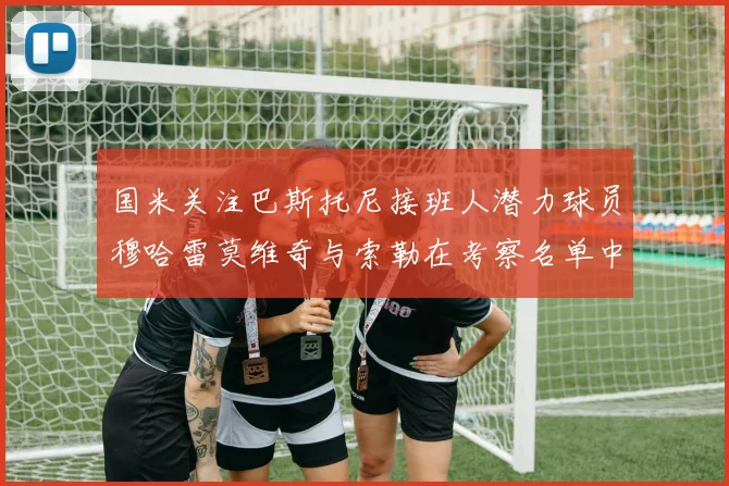 国米关注巴斯托尼接班人潜力球员穆哈雷莫维奇与索勒在考察名单中