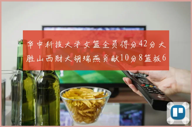 华中科技大学女篮全员得分42分大胜山西财大胡瑞燕贡献10分8篮板6助攻表现出色