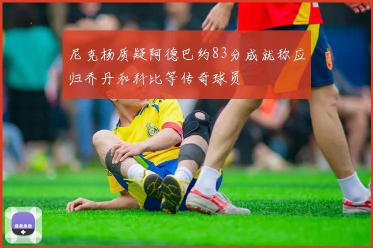 尼克杨质疑阿德巴约83分成就称应归乔丹和科比等传奇球员