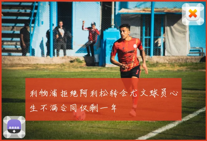 利物浦拒绝阿利松转会尤文球员心生不满合同仅剩一年