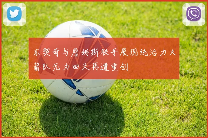 东契奇与詹姆斯联手展现统治力火箭队无力回天再遭重创