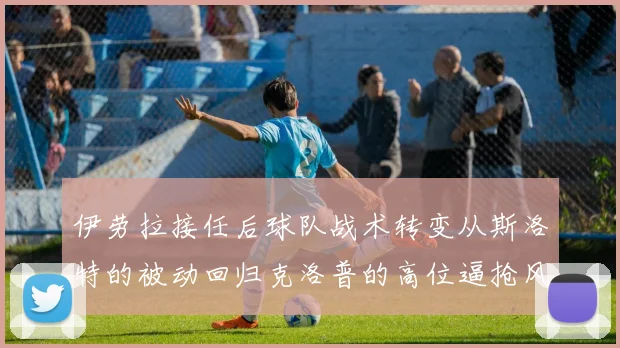 伊劳拉接任后球队战术转变从斯洛特的被动回归克洛普的高位逼抢风格