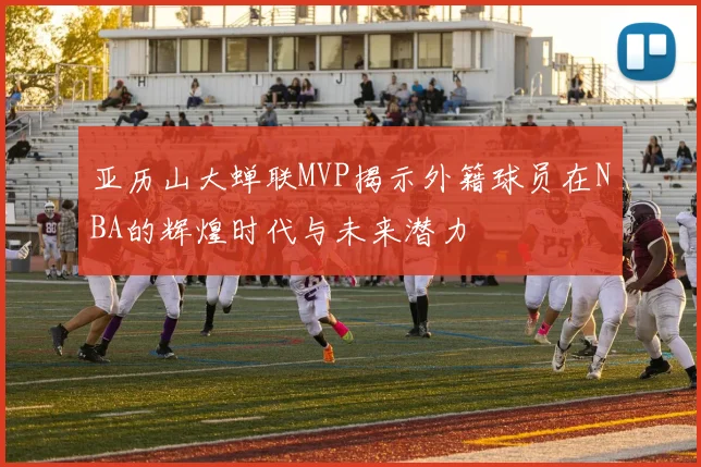 亚历山大蝉联MVP揭示外籍球员在NBA的辉煌时代与未来潜力