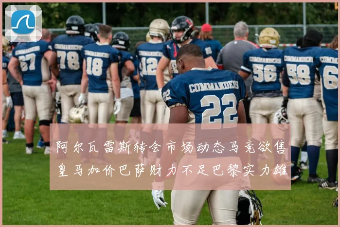 阿尔瓦雷斯转会市场动态马竞欲售皇马加价巴萨财力不足巴黎实力雄厚